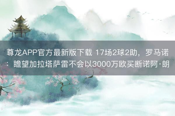 尊龙APP官方最新版下载 17场2球2助，罗马诺：瞻望加拉塔萨雷不会以3000万欧买断诺阿·朗