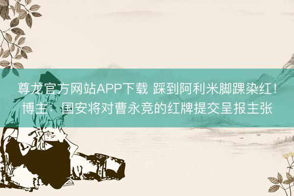 尊龙官方网站APP下载 踩到阿利米脚踝染红！博主：国安将对曹永竞的红牌提交呈报主张