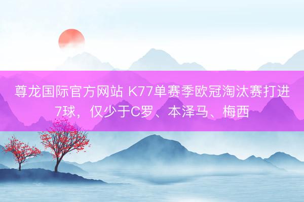 尊龙国际官方网站 K77单赛季欧冠淘汰赛打进7球,仅少于C罗、本泽马、梅西