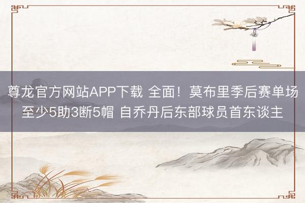 尊龙官方网站APP下载 全面！莫布里季后赛单场至少5助3断5帽 自乔丹后东部球员首东谈主
