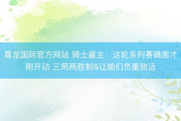 尊龙国际官方网站 骑士雇主：这轮系列赛确凿才刚开动 三局两胜制&让咱们负重致远
