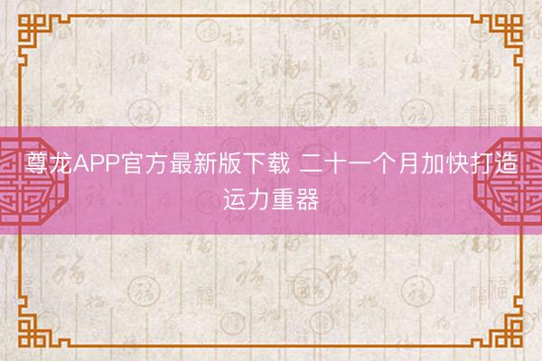 尊龙APP官方最新版下载 二十一个月加快打造运力重器
