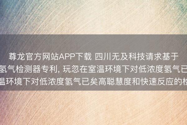 尊龙官方网站APP下载 四川无及科技请求基于纳米钯镍合金的低浓度氢气检测器专利， 玩忽在室温环境下对低浓度氢气已矣高聪慧度和快速反应的检测