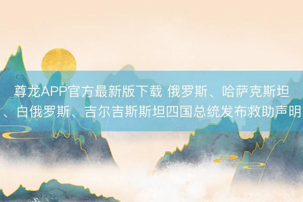 尊龙APP官方最新版下载 俄罗斯、哈萨克斯坦、白俄罗斯、吉尔吉斯斯坦四国总统发布救助声明