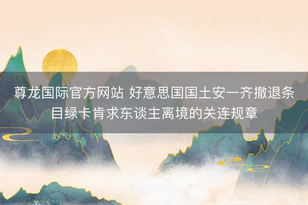 尊龙国际官方网站 好意思国国土安一齐撤退条目绿卡肯求东谈主离境的关连规章