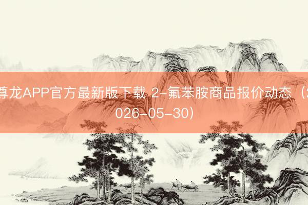 尊龙APP官方最新版下载 2-氟苯胺商品报价动态(2026-05-30)