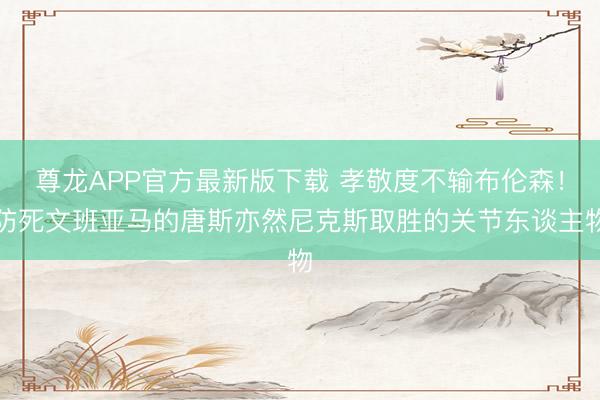 尊龙APP官方最新版下载 孝敬度不输布伦森!防死文班亚马的唐斯亦然尼克斯取胜的关节东谈主物