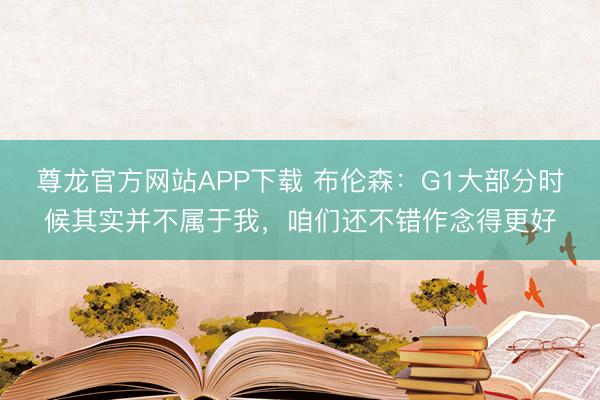 尊龙官方网站APP下载 布伦森：G1大部分时候其实并不属于我，咱们还不错作念得更好