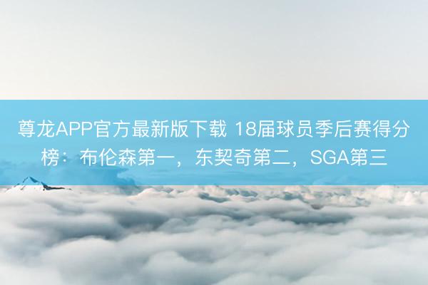 尊龙APP官方最新版下载 18届球员季后赛得分榜:布伦森第一,东契奇第二,SGA第三