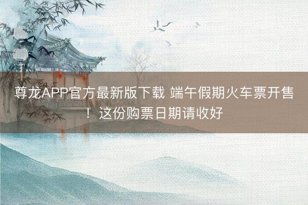 尊龙APP官方最新版下载 端午假期火车票开售！这份购票日期请收好