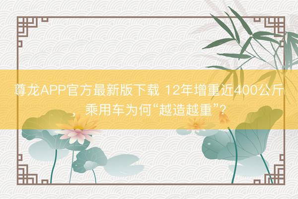 尊龙APP官方最新版下载 12年增重近400公斤，乘用车为何“越造越重”？