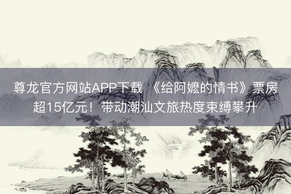 尊龙官方网站APP下载 《给阿嬷的情书》票房超15亿元！带动潮汕文旅热度束缚攀升