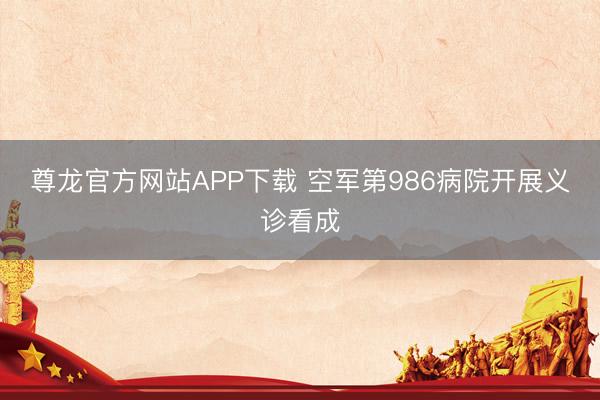 尊龙官方网站APP下载 空军第986病院开展义诊看成