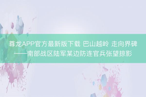 尊龙APP官方最新版下载 巴山越岭 走向界碑——南部战区陆军某边防连官兵张望掠影