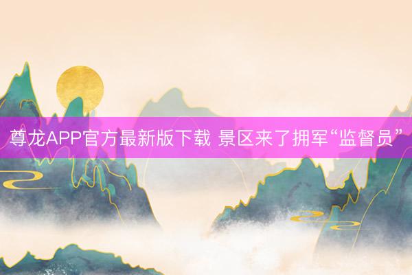 尊龙APP官方最新版下载 景区来了拥军“监督员”