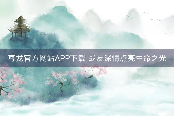 尊龙官方网站APP下载 战友深情点亮生命之光