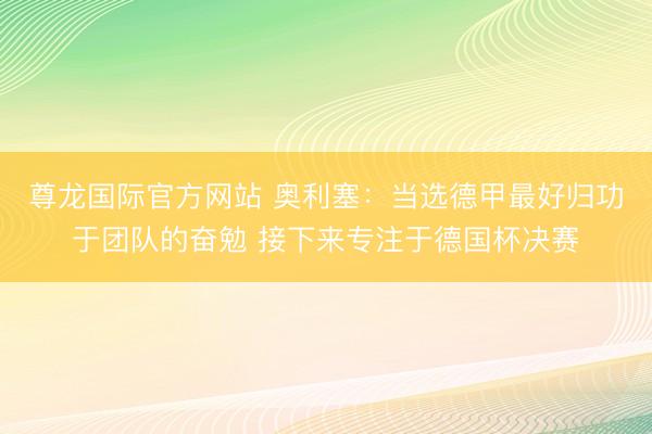 尊龙国际官方网站 奥利塞：当选德甲最好归功于团队的奋勉 接下来专注于德国杯决赛
