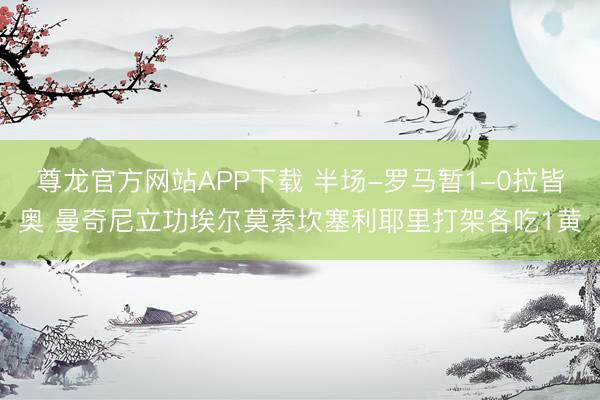 尊龙官方网站APP下载 半场-罗马暂1-0拉皆奥 曼奇尼立功埃尔莫索坎塞利耶里打架各吃1黄