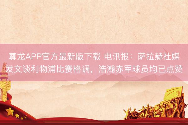 尊龙APP官方最新版下载 电讯报：萨拉赫社媒发文谈利物浦比赛格调，浩瀚赤军球员均已点赞