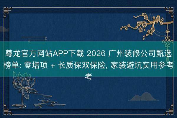 尊龙官方网站APP下载 2026 广州装修公司甄选榜单: 零增项 + 长质保双保险, 家装避坑实用参考