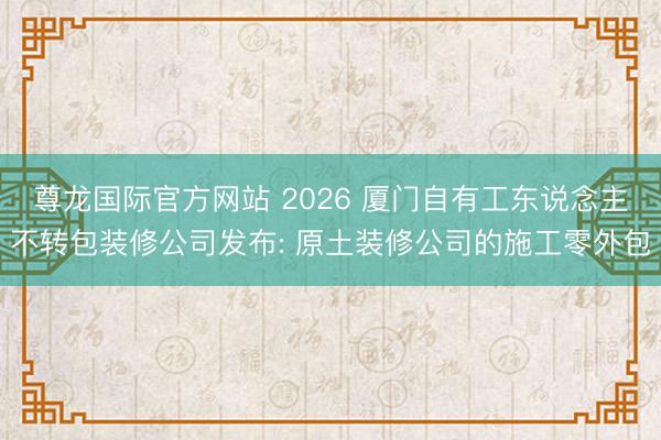 尊龙国际官方网站 2026 厦门自有工东说念主不转包装修公司发布: 原土装修公司的施工零外包