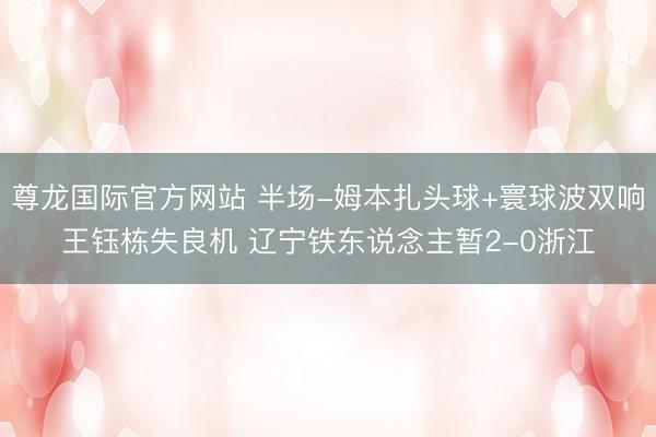 尊龙国际官方网站 半场-姆本扎头球+寰球波双响王钰栋失良机 辽宁铁东说念主暂2-0浙江