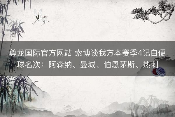 尊龙国际官方网站 索博谈我方本赛季4记自便球名次：阿森纳、曼城、伯恩茅斯、热刺