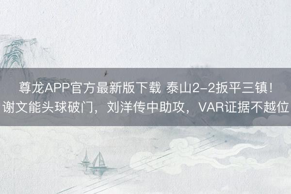 尊龙APP官方最新版下载 泰山2-2扳平三镇！谢文能头球破门，刘洋传中助攻，VAR证据不越位