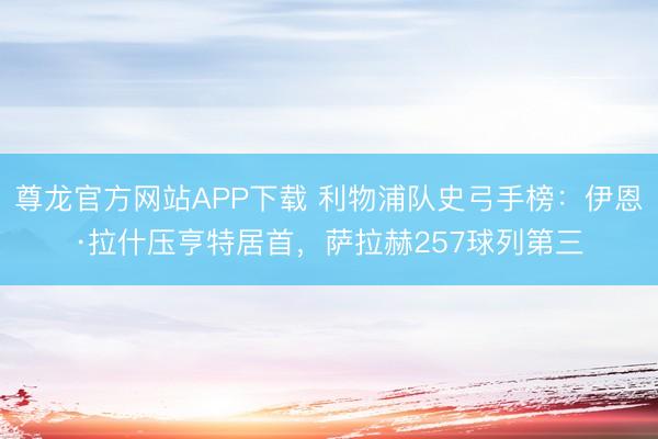 尊龙官方网站APP下载 利物浦队史弓手榜：伊恩·拉什压亨特居首，萨拉赫257球列第三