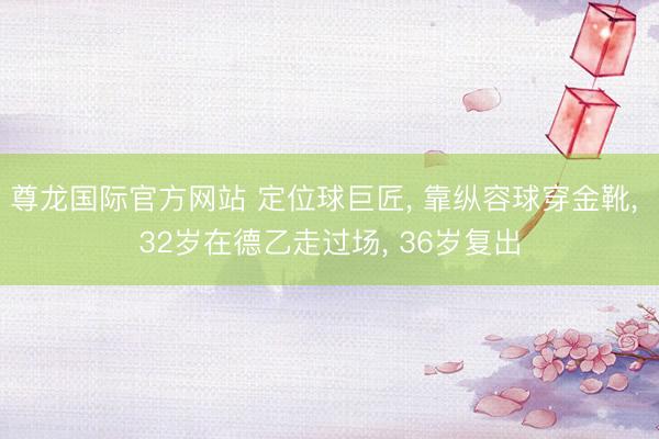 尊龙国际官方网站 定位球巨匠， 靠纵容球穿金靴， 32岁在德乙走过场， 36岁复出