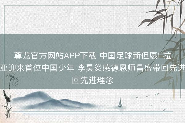 尊龙官方网站APP下载 中国足球新但愿! 拉玛西亚迎来首位中国少年 李昊炎感德恩师昌盛带回先进理念
