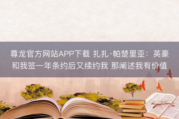 尊龙官方网站APP下载 扎扎·帕楚里亚：英豪和我签一年条约后又续约我 那阐述我有价值