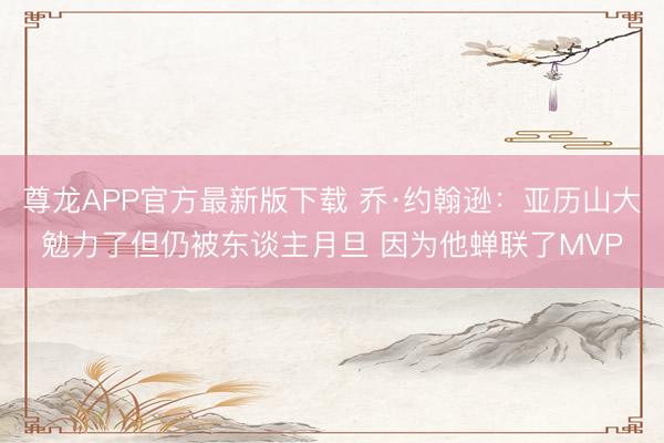 尊龙APP官方最新版下载 乔·约翰逊:亚历山大勉力了但仍被东谈主月旦 因为他蝉联了MVP