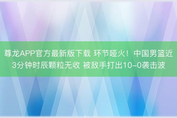 尊龙APP官方最新版下载 环节哑火！中国男篮近3分钟时辰颗粒无收 被敌手打出10-0袭击波