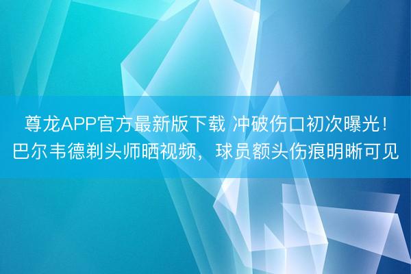 尊龙APP官方最新版下载 冲破伤口初次曝光!巴尔韦德剃头师晒视频,球员额头伤痕明晰可见