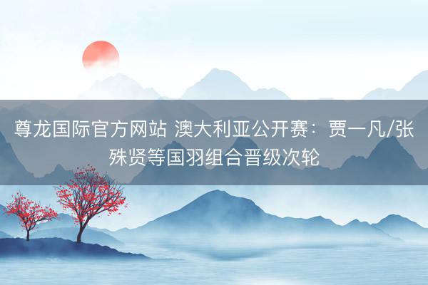 尊龙国际官方网站 澳大利亚公开赛:贾一凡/张殊贤等国羽组合晋级次轮