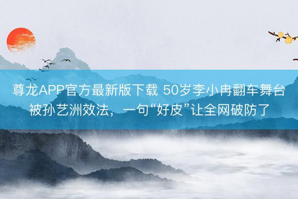 尊龙APP官方最新版下载 50岁李小冉翻车舞台被孙艺洲效法，一句“好皮”让全网破防了