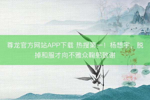 尊龙官方网站APP下载 热搜第一！杨想宇，脱掉和服才向不雅众鞠躬致谢