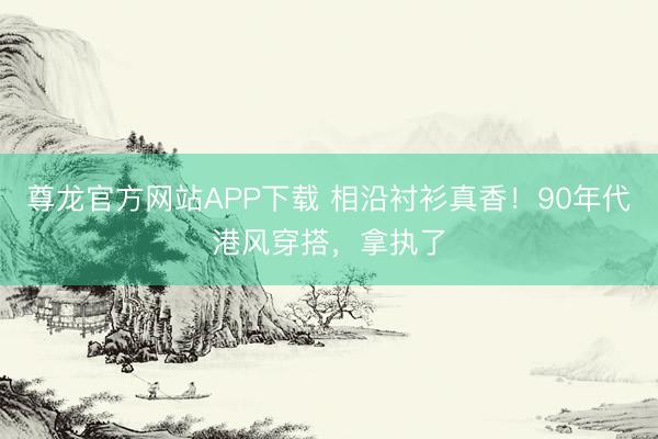 尊龙官方网站APP下载 相沿衬衫真香!90年代港风穿搭,拿执了