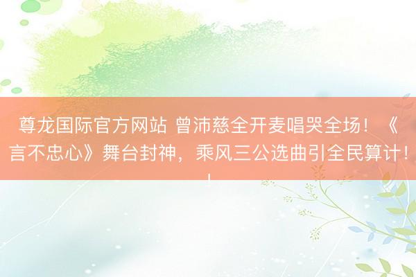 尊龙国际官方网站 曾沛慈全开麦唱哭全场!《言不忠心》舞台封神,乘风三公选曲引全民算计!