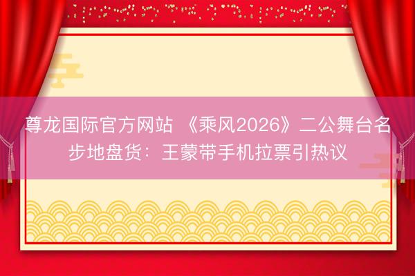 尊龙国际官方网站 《乘风2026》二公舞台名步地盘货：王蒙带手机拉票引热议