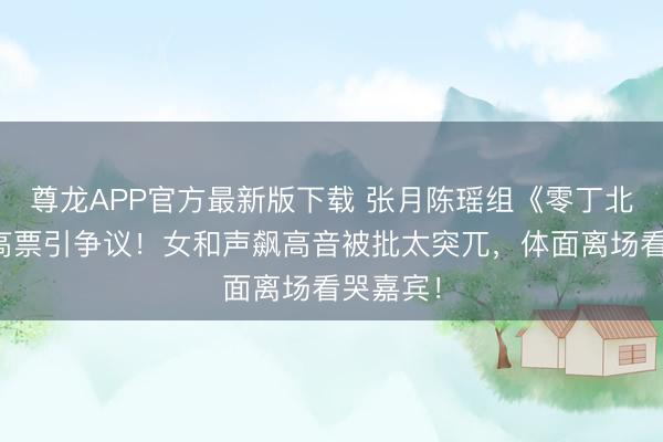尊龙APP官方最新版下载 张月陈瑶组《零丁北半球》高票引争议！女和声飙高音被批太突兀，体面离场看哭嘉宾！
