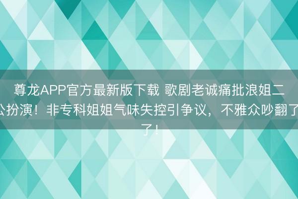 尊龙APP官方最新版下载 歌剧老诚痛批浪姐二公扮演！非专科姐姐气味失控引争议，不雅众吵翻了！
