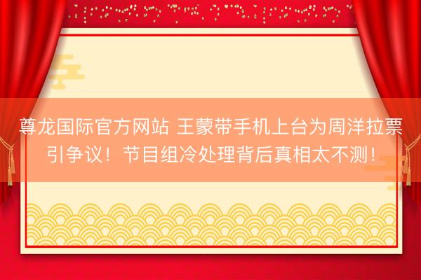 尊龙国际官方网站 王蒙带手机上台为周洋拉票引争议!节目组冷处理背后真相太不测!