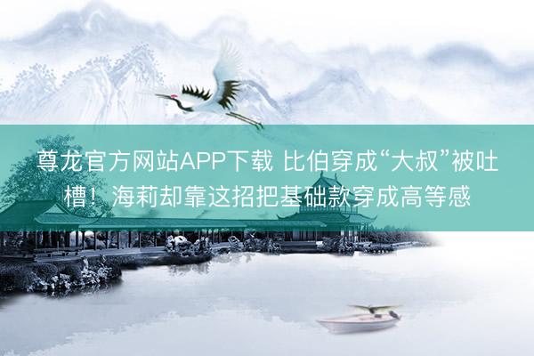 尊龙官方网站APP下载 比伯穿成“大叔”被吐槽！海莉却靠这招把基础款穿成高等感