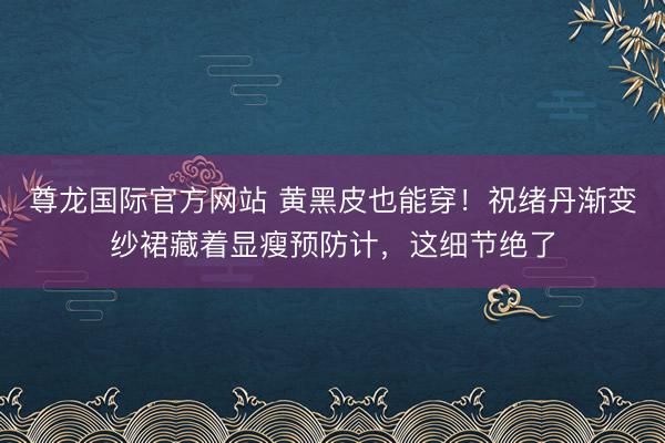 尊龙国际官方网站 黄黑皮也能穿！祝绪丹渐变纱裙藏着显瘦预防计，这细节绝了