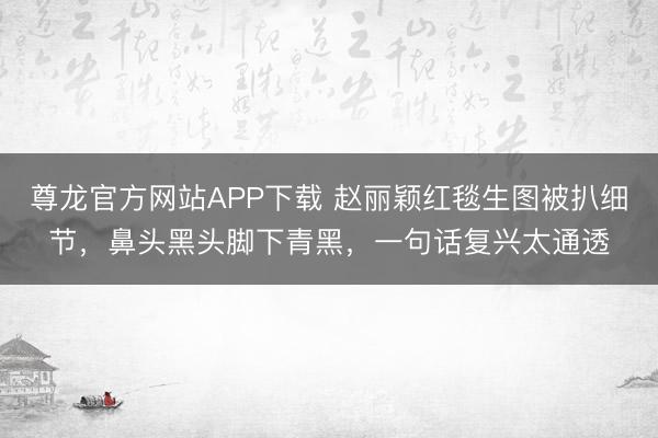 尊龙官方网站APP下载 赵丽颖红毯生图被扒细节,鼻头黑头脚下青黑,一句话复兴太通透