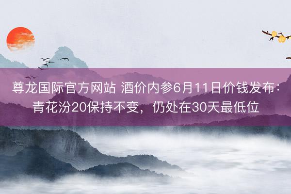 尊龙国际官方网站 酒价内参6月11日价钱发布：青花汾20保持不变，仍处在30天最低位