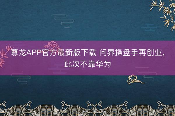 尊龙APP官方最新版下载 问界操盘手再创业，此次不靠华为
