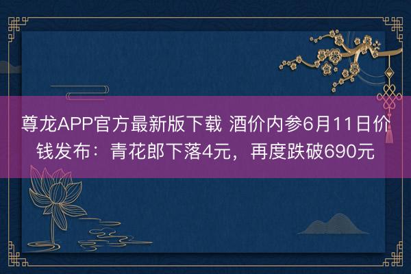 尊龙APP官方最新版下载 酒价内参6月11日价钱发布：青花郎下落4元，再度跌破690元
